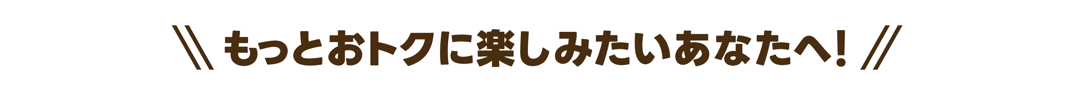 もっとおトクに楽しみたいあなたへ！